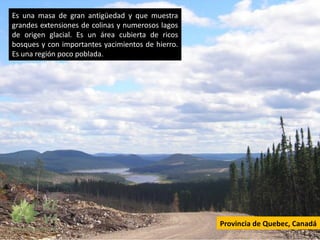 Es una masa de gran antigüedad y que muestra
grandes extensiones de colinas y numerosos lagos
de origen glacial. Es un área cubierta de ricos
bosques y con importantes yacimientos de hierro.
Es una región poco poblada.




                                                   Provincia de Quebec, Canadá
 