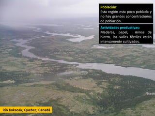 Población:
                              Esta región esta poco poblada y
                              no hay grandes concentraciones
                              de población.
                              Actividades productivas:
                              Maderas, papel,       minas de
                              hierro, los valles fértiles están
                              intensamente cultivados.




Río Koksoak, Quebec, Canadá
 