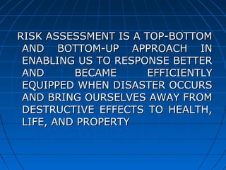 RISK ASSESSMENT IS A TOP-BOTTOMRISK ASSESSMENT IS A TOP-BOTTOM
AND BOTTOM-UP APPROACH INAND BOTTOM-UP APPROACH IN
ENABLING US TO RESPONSE BETTERENABLING US TO RESPONSE BETTER
AND BECAME EFFICIENTLYAND BECAME EFFICIENTLY
EQUIPPED WHEN DISASTER OCCURSEQUIPPED WHEN DISASTER OCCURS
AND BRING OURSELVES AWAY FROMAND BRING OURSELVES AWAY FROM
DESTRUCTIVE EFFECTS TO HEALTH,DESTRUCTIVE EFFECTS TO HEALTH,
LIFE, AND PROPERTYLIFE, AND PROPERTY
 