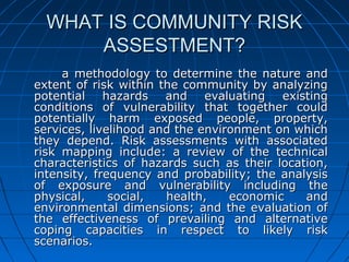 WHAT IS COMMUNITY RISKWHAT IS COMMUNITY RISK
ASSESTMENT?ASSESTMENT?
a methodology to determine the nature anda methodology to determine the nature and
extent of risk within the community by analyzingextent of risk within the community by analyzing
potential hazards and evaluating existingpotential hazards and evaluating existing
conditions of vulnerability that together couldconditions of vulnerability that together could
potentially harm exposed people, property,potentially harm exposed people, property,
services, livelihood and the environment on whichservices, livelihood and the environment on which
they depend. Risk assessments with associatedthey depend. Risk assessments with associated
risk mapping include: a review of the technicalrisk mapping include: a review of the technical
characteristics of hazards such as their location,characteristics of hazards such as their location,
intensity, frequency and probability; the analysisintensity, frequency and probability; the analysis
of exposure and vulnerability including theof exposure and vulnerability including the
physical, social, health, economic andphysical, social, health, economic and
environmental dimensions; and the evaluation ofenvironmental dimensions; and the evaluation of
the effectiveness of prevailing and alternativethe effectiveness of prevailing and alternative
coping capacities in respect to likely riskcoping capacities in respect to likely risk
scenarios.scenarios.
 