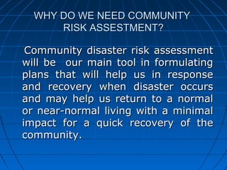 WHY DO WE NEED COMMUNITYWHY DO WE NEED COMMUNITY
RISK ASSESTMENT?RISK ASSESTMENT?
Community disaster risk assessmentCommunity disaster risk assessment
will be our main tool in formulatingwill be our main tool in formulating
plans that will help us in responseplans that will help us in response
and recovery when disaster occursand recovery when disaster occurs
and may help us return to a normaland may help us return to a normal
or near-normal living with a minimalor near-normal living with a minimal
impact for a quick recovery of theimpact for a quick recovery of the
community.community.
 