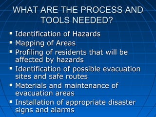 WHAT ARE THE PROCESS ANDWHAT ARE THE PROCESS AND
TOOLS NEEDED?TOOLS NEEDED?
 Identification of HazardsIdentification of Hazards
 Mapping of AreasMapping of Areas
 Profiling of residents that will beProfiling of residents that will be
affected by hazardsaffected by hazards
 Identification of possible evacuationIdentification of possible evacuation
sites and safe routessites and safe routes
 Materials and maintenance ofMaterials and maintenance of
evacuation areasevacuation areas
 Installation of appropriate disasterInstallation of appropriate disaster
signs and alarmssigns and alarms
 