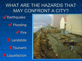 WHAT ARE THE HAZARDS THATWHAT ARE THE HAZARDS THAT
MAY CONFRONT A CITY?MAY CONFRONT A CITY?
EarthquakeEarthquake
FloodingFlooding
FireFire
LandslideLandslide
TsunamiTsunami
LiquefactionLiquefaction
 