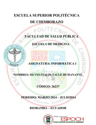 ESCUELA SUPERIOR POLITÉCNICA
DE CHIMBORAZO
FACULTAD DE SALUD PÚBLICA
ESCUELA DE MEDICINA
ASIGNATURA: INFORMÁTICA I
NOMBRES: SILVIO STALIN TACLE HUMANANTE
CÓDIGO: 26237
PERIODO: MARZO 2014 – JULIO2014
RIOBAMBA – ECUADOR
 
