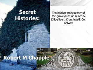 Secret        The hidden archaeology of
                   the graveyards of Killora &
    Histories:     Killogilleen, Craughwell, Co.
                               Galway




Robert M Chapple
 