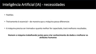 Inteligência Artificial (IA) - necessidades
• Padrões
• Treinamento é essencial – de maneira que a máquina possa diferenciar.
• A máquina precisa ser treinada e quanto melhor for capacitada, trará melhores resultados.
Homem e máquina trabalhando juntos para criar conhecimento de dados e melhorar os
atributos humanos
 