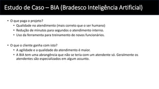 Estudo de Caso – BIA (Bradesco Inteligência Artificial)
• O que paga o projeto?
• Qualidade no atendimento (mais correto que o ser humano)
• Redução de minutos para segundos o atendimento interno.
• Uso da ferramenta para treinamento de novos funcionários.
• O que o cliente ganha com isto?
• A agilidade e a qualidade do atendimento é maior.
• A BIA tem uma abrangência que não se teria com um atendente só. Geralmente os
atendentes são especializados em algum assunto.
 