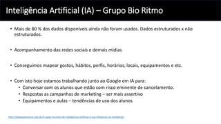 Inteligência Artificial (IA) – Grupo Bio Ritmo
• Mais de 80 % dos dados disponíveis ainda não foram usados. Dados estruturados x não
estruturados.
• Acompanhamento das redes sociais e demais mídias
• Conseguimos mapear gostos, hábitos, perfis, horários, locais, equipamentos e etc.
• Com isto hoje estamos trabalhando junto ao Google em IA para:
• Conversar com os alunos que estão com risco eminente de cancelamento.
• Respostas as campanhas de marketing – ser mais assertivo
• Equipamentos e aulas – tendências de uso dos alunos
http://dataexperience.com.br/4-cases-incriveis-de-inteligencia-artificial-e-sua-influencia-no-marketing/
 