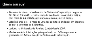 Quem sou eu?
• Atualmente atuo como Gerente de Sistemas Corporativos no grupo
Bio Ritmo / Smartfit – maior rede de academias da América Latina
com mais de 2,2 milhões de alunos e em mais de 10 países.
• Estou na área de TI à mais de 20 anos com foco principal em projetos
de ERP e sistemas de backoffice.
• Leciono na Universidade Paulista (Unip) desde 2007.
• Mestre em Administração, pós-graduado em E-Management e
graduado em Administração de Sistemas de Informação.
 