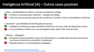 Inteligência Artificial (IA) – Outros cases possíveis
• Waze - possibilidade de realizar o controle completo de tráfego
• Conduzir as pessoas pelas melhores – redução do tráfego.
• Fazer com que as pessoas passem por comércios / eventos / outras necessidades comerciais.
• Facebook – possibilidade de identificação de doenças
• Inteligência artificial consegue identificar Alzheimer seis anos antes de diagnóstico clínico.
• A sua assistência médica ou o seu empregador pode saber disto antes de você.
• Watson – advogados
• Assistente virtual possibilita a busca de informações e na elaboração de peças processuais
nas áreas de direito do consumidor e trabalhista.
• Redução drástica na necessidade de advogados
https://gizmodo.uol.com.br/inteligente-artificial-diagnostico-alzheimer/
https://cio.com.br/exemplos-de-inteligencia-artificial-aplicada-aos-negocios-no-brasil/
 