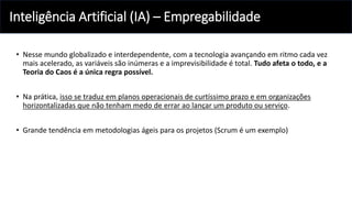 Inteligência Artificial (IA) – Empregabilidade
• Nesse mundo globalizado e interdependente, com a tecnologia avançando em ritmo cada vez
mais acelerado, as variáveis são inúmeras e a imprevisibilidade é total. Tudo afeta o todo, e a
Teoria do Caos é a única regra possível.
• Na prática, isso se traduz em planos operacionais de curtíssimo prazo e em organizações
horizontalizadas que não tenham medo de errar ao lançar um produto ou serviço.
• Grande tendência em metodologias ágeis para os projetos (Scrum é um exemplo)
 