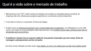 Qual é a visão sobre o mercado de trabalho
• Não teremos mais “CLT”, todo mundo vai trabalhar por projeto ou atividade (pessoa jurídica). As
empresas vão criar células para projetos específicos e os contratos serão temporários.
• E isso não é o futuro, é o presente. O futuro já chegou.
• A ideia é que as empresas funcionem com a mesma lógica de um aplicativo, um videogame ou uma rede
social: nem todas as funcionalidades estão operacionais, mas é melhor lançar logo o produto para não ser
atropelado pela concorrência.
• O problema é ajustar isso ao esquema rígido de uma grande corporação, que tem metas, linhas de
montagem e planejamentos escritos em pedra.
Um lema muito utilizado nos dias atuais: faça rápido, se errar, erre rápido para corrigir mais rápido ainda!
 