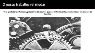 O nosso trabalho vai mudar
Para que tudo isso funcione, precisamos de recursos que não tínhamos antes, precisamos de um estoque de
talentos.
 