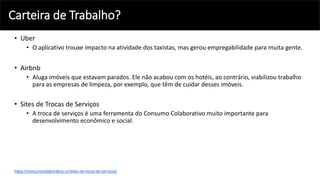 Carteira de Trabalho?
• Uber
• O aplicativo trouxe impacto na atividade dos taxistas, mas gerou empregabilidade para muita gente.
• Airbnb
• Aluga imóveis que estavam parados. Ele não acabou com os hotéis, ao contrário, viabilizou trabalho
para as empresas de limpeza, por exemplo, que têm de cuidar desses imóveis.
• Sites de Trocas de Serviços
• A troca de serviços é uma ferramenta do Consumo Colaborativo muito importante para
desenvolvimento econômico e social.
https://consumocolaborativo.cc/sites-de-troca-de-servicos/
 