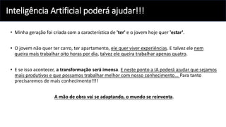 Inteligência Artificial poderá ajudar!!!
• Minha geração foi criada com a característica de 'ter' e o jovem hoje quer 'estar’.
• O jovem não quer ter carro, ter apartamento, ele quer viver experiências. E talvez ele nem
queira mais trabalhar oito horas por dia, talvez ele queira trabalhar apenas quatro.
• E se isso acontecer, a transformação será imensa. E neste ponto a IA poderá ajudar que sejamos
mais produtivos e que possamos trabalhar melhor com nosso conhecimento... Para tanto
precisaremos de mais conhecimento!!!!
A mão de obra vai se adaptando, o mundo se reinventa.
 