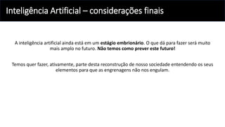 Inteligência Artificial – considerações finais
A inteligência artificial ainda está em um estágio embrionário. O que dá para fazer será muito
mais amplo no futuro. Não temos como prever este futuro!
Temos quer fazer, ativamente, parte desta reconstrução de nosso sociedade entendendo os seus
elementos para que as engrenagens não nos engulam.
 