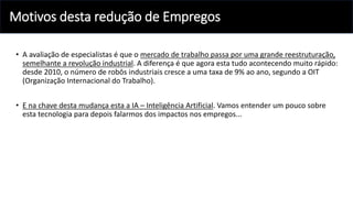 Motivos desta redução de Empregos
• A avaliação de especialistas é que o mercado de trabalho passa por uma grande reestruturação,
semelhante a revolução industrial. A diferença é que agora esta tudo acontecendo muito rápido:
desde 2010, o número de robôs industriais cresce a uma taxa de 9% ao ano, segundo a OIT
(Organização Internacional do Trabalho).
• E na chave desta mudança esta a IA – Inteligência Artificial. Vamos entender um pouco sobre
esta tecnologia para depois falarmos dos impactos nos empregos...
 