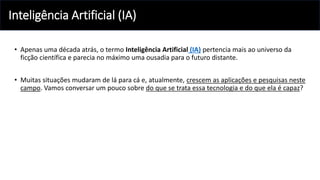 Inteligência Artificial (IA)
• Apenas uma década atrás, o termo Inteligência Artificial (IA) pertencia mais ao universo da
ficção científica e parecia no máximo uma ousadia para o futuro distante.
• Muitas situações mudaram de lá para cá e, atualmente, crescem as aplicações e pesquisas neste
campo. Vamos conversar um pouco sobre do que se trata essa tecnologia e do que ela é capaz?
 