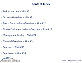 Content Index
• An Introduction :- Slide #3
• Business Overview :- Slide #7
• Sports Goods sales – Overview :- Slide #12
• Fitness Equipments sales – Overview :- Slide #18
• Management Quality :- Slide #27
• Financial Overview :- Slide #31
• Concerns :- Slide #36
• Conclusion :- Slide #38
www.katalystwealth.com
 