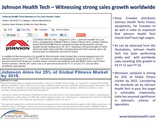 Johnson Health Tech – Witnessing strong sales growth worldwide
• Since Cravatex distributes
Johnson Health Techs Fitness
equipments, for Cravatex to
do well in India its important
that Johnson Health Tech
should itself have high targets.
• As can be observed from the
illustrations, Johnson Health
Tech has been performing
pretty well with worldwide
sales recording 26% growth insales recording 26% growth in
H1 FY 11 over FY 10.
• Moreover, company is aiming
for 25% of Global Fitness
market by 2015. Considering
the standards set by Johnson
Health Tech in past, the target
is achievable. Importantly,
India has assumed significance
in Johnson’s scheme of
operations.
www.katalystwealth.com
 