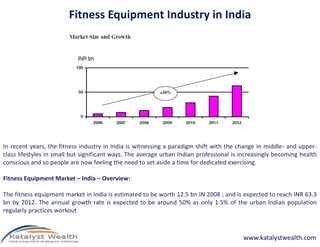 Fitness Equipment Industry in India
In recent years, the fitness industry in India is witnessing a paradigm shift with the change in middle- and upper-
class lifestyles in small but significant ways. The average urban Indian professional is increasingly becoming health
conscious and so people are now feeling the need to set aside a time for dedicated exercising.
Fitness Equipment Market – India – Overview:
The fitness equipment market in India is estimated to be worth 12.5 bn IN 2008 ; and is expected to reach INR 63.3
bn by 2012. The annual growth rate is expected to be around 50% as only 1.5% of the urban Indian population
regularly practices workout
www.katalystwealth.com
 