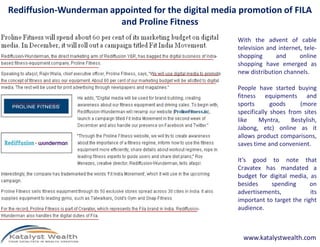 Rediffusion-Wunderman appointed for the digital media promotion of FILA
and Proline Fitness
With the advent of cable
television and internet, tele-
shopping and online
shopping have emerged as
new distribution channels.
People have started buying
fitness equipments and
sports goods (more
specifically shoes from sites
like Myntra, Bestylish,
www.katalystwealth.com
like Myntra, Bestylish,
Jabong, etc) online as it
allows product comparisons,
saves time and convenient.
It’s good to note that
Cravatex has mandated a
budget for digital media, as
besides spending on
advertisements, its
important to target the right
audience.
 