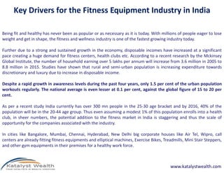 Key Drivers for the Fitness Equipment Industry in India
Being fit and healthy has never been as popular or as necessary as it is today. With millions of people eager to lose
weight and get in shape, the fitness and wellness industry is one of the fastest growing industry today.
Further due to a strong and sustained growth in the economy, disposable incomes have increased at a significant
pace creating a huge demand for fitness centers, health clubs etc. According to a recent research by the Mckinsey
Global Institute, the number of household earning over 5 lakhs per annum will increase from 3.6 million in 2005 to
8.8 million in 2015. Studies have shown that rural and semi-urban population is increasing expenditure towards
discretionary and luxury due to increase in disposable income.
Despite a rapid growth in awareness levels during the past four years, only 1.5 per cent of the urban populationDespite a rapid growth in awareness levels during the past four years, only 1.5 per cent of the urban population
workouts regularly. The national average is even lesser at 0.1 per cent, against the global figure of 15 to 20 per
cent.
As per a recent study India currently has over 300 mn people in the 25-30 age bracket and by 2016, 40% of the
population will be in the 20-44 age group. Thus even assuming a modest 1% of this population enrolls into a health
club, in sheer numbers, the potential addition to the fitness market in India is staggering and thus the scale of
opportunity for the companies associated with the industry.
In cities like Bangalore, Mumbai, Chennai, Hyderabad, New Delhi big corporate houses like Air Tel, Wipro, call
centers are already fitting fitness equipments and elliptical machines, Exercise Bikes, Treadmills, Mini Stair Steppers,
and other gym equipments in their premises for a healthy work force.
www.katalystwealth.com
 