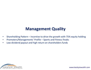 Management Quality
• Shareholding Pattern – Incentive to drive the growth with 75% equity holding
• Promoters/Managements’ Profile – Sports and Fitness freaks
• Low dividend payout and high return on shareholders funds
www.katalystwealth.com
 