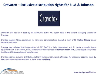CRAVATEX was set up in 1951 by Mr. Ramkumar Batra. Mr. Rajesh Batra is the current Managing Director of
Cravatex.
Cravatex – Exclusive distribution rights for FILA & Johnson
Cravatex supplies fitness equipment for home and commercial use through a chain of 51 ‘Proline Fitness’ stores
spread across India.
Cravatex has exclusive distribution rights till 31st Dec’25 in India, Bangladesh and Sri Lanka to supply fitness
equipment such as treadmills, bikes, and elliptical trainers made by Johnson Health Tech, Asia’s largest and world’s
third largest fitness equipment manufacturer.
Cravatex also has exclusive distribution rights in India and some parts of Europe for shoes and apparels made by
FILA, and tennis racquets and balls in India, made by Dunlop.
www.katalystwealth.com
 