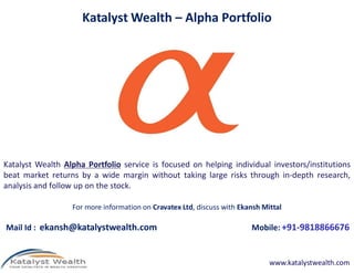 Katalyst Wealth – Alpha Portfolio
For more information on Cravatex Ltd, discuss with Ekansh Mittal
Mail Id : ekansh@katalystwealth.com Mobile: +91-9818866676
Katalyst Wealth Alpha Portfolio service is focused on helping individual investors/institutions
beat market returns by a wide margin without taking large risks through in-depth research,
analysis and follow up on the stock.
www.katalystwealth.com
 