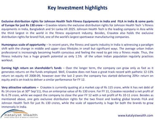 Key Investment highlights
Exclusive distribution rights for Johnson Health Tech Fitness Equipments in India and FILA in India & some parts
of Europe for just Rs 130 crore – Cravatex retains the exclusive distribution rights for Johnson Health Tech ‘s fitness
equipments in India, Bangladesh and Sri Lanka till 2025. Johnson Health Tech is the leading company in Asia while
the third largest in the world in the fitness equipment industry. Besides, Cravatex also holds the exclusive
distribution rights for brand FILA, one of the world’s largest sportswear manufacturing companies.
Humongous scale of opportunity – In recent years, the fitness and sports industry in India is witnessing a paradigm
shift with the change in middle and upper class lifestyles in small but significant ways. The average urban Indian
professional is increasingly becoming health conscious and feeling the need to get into a fitness mode. Thus, the
fitness industry has a huge growth potential as only 1.5% of the urban Indian population regularly practices
workout.workout.
Earning high return on shareholder’s funds – Over the longer term, the company can grow only as fast as it
generates returns on the funds employed. Well, Cravatex does not have a great track record with pathetic 12-13%
return on equity till 2008-09, however over the last 2 years the company has started delivering 20%+ return on
equity and is on track to deliver a similar performance for FY 12.
Very attractive valuations – Cravatex is currently quoting at a market cap of Rs 115 crore, while it has net debt of
Rs 14 crore (as at 30th Sep’11), thus an enterprise value of Rs 130 crore. For FY 11, Cravatex recorded a net profit of
Rs 6.79 crore, while we expect the company to close the year FY 12 with a net profit of Rs 10-11 crore. Besides as
mentioned above, one gets exclusive distribution rights for the two finest and leading global brands FILA and
Johnson Health Tech for just Rs 130 crores, while the scale of opportunity is huge for both the brands to grow
immensely in India.
www.katalystwealth.com
 