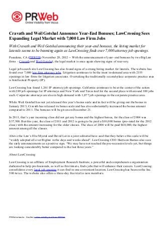 PRWeb ebooks - Another online visibility tool from PRWeb
Cravath and Weil Gotshal Announce Year-End Bonuses; LawCrossing Sees
Expanding Legal Market with 7,000 Law Firm Jobs
With Cravath and Weil Gotshal announcing their year-end bonuses, the hiring market for
laterals seems to be booming again as LawCrossing finds over 7,000 attorney job openings.
Pasadena, CA (PRWEB) November 28, 2012 -- With the announcement of year–end bonuses by two BigLaw
firms – Cravath and Weil Gotshal, the legal market is once again showing signs of recovery.
Legal job search site LawCrossing has also found signs of a strong hiring market for laterals. The website has
found over 7,000 law firm attorney jobs. Litigation continues to be the most in-demand area with 2155
openings in law firms for litigation associates. Overtaking the traditionally second-place corporate practice area
is Intellectual Property (IP).
LawCrossing has found 1,261 IP attorney job openings. California continues to be at the center of the action
with 289 job openings for IP attorneys and New York and Texas tied for the second place with around 100 jobs
each. Corporate attorneys are also in high demand with 1,077 job openings in the corporate practice area.
While Weil Gotshal has not yet released this year’s bonus scale and in fact will be giving out the bonus in
January 2013, Cravath has released its bonus scale and has also substantially increased the bonus amount
compared to 2011. The bonuses will be given on December 21.
In 2011, that’s year incoming class did not get any bonus and the highest bonus, for the class of 2004 was
$37,500. But this year, the class of 2011 and 2012 is going to be paid a $10,000 bonus (pro-rated for the 2012
class) with the amount increasing for the older classes. The class of 2004 will be paid $60,000, the highest
amount among all the classes.
Above the Law’s Elie Mystal and David Lat in a joint editorial have said that they believe this scale will be
“widely adopted all over Biglaw in the days and weeks ahead”. LawCrossing CEO Harrison Barnes also sees
the early announcements as a positive sign. “We may have not reached the pre-recession levels yet, but things
are looking considerably better compared to the last three years.”
About LawCrossing
LawCrossing is an affiliate of Employment Research Institute, a powerful and comprehensive organization
dedicated to help professionals, as well as first timers, finds jobs that will enhance their careers. LawCrossing
consolidates every legal job opening it can find in one convenient location. LawCrossing has been on the Inc.
500 twice. The website also offers a three-day free trial to new members.
 