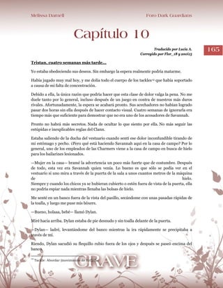 Melissa Darnell Foro Dark Guardians
165
Capítulo 10
Traducido por Lucia A.
Corregido por Flor_18 y anvi15
Tristan, cuatro semanas más tarde...
Yo estaba obedeciendo sus deseos. Sin embargo la espera realmente podría matarme.
Había jugado muy mal hoy, y me dolía todo el cuerpo de los tackles14 que había soportado
a causa de mi falta de concentración.
Debido a ella, la única razón que podría hacer que esta clase de dolor valga la pena. No me
duele tanto por lo general, incluso después de un juego en contra de nuestros más duros
rivales. Afortunadamente, la espera se acabará pronto. Sus acechadores no habían logrado
pasar dos horas sin ella después de hacer contacto visual. Cuatro semanas de ignorarla era
tiempo más que suficiente para demostrar que no era uno de los acosadores de Savannah.
Pronto no habrá más secretos. Nada de ocultar lo que siento por ella. No más seguir las
estúpidas e inexplicables reglas del Clann.
Estaba saliendo de la ducha del vestuario cuando sentí ese dolor inconfundible tirando de
mi estómago y pecho. ¿Pero qué está haciendo Savannah aquí en la casa de campo? Por lo
general, uno de los empleados de las Charmers viene a la casa de campo en busca de hielo
para los bailarines lesionados.
—Mujer en la casa— bramé la advertencia un poco más fuerte que de costumbre. Después
de todo, esta vez era Savannah quien venía. Lo bueno es que sólo se podía ver en el
vestuario si uno mira a través de la puerta de la sala a unos cuantos metros de la máquina
de hielo.
Siempre y cuando los chicos ya se hubieran cubierto o estén fuera de vista de la puerta, ella
no podría espiar nada mientras llenaba las bolsas de hielo.
Me senté en un banco fuera de la vista del pasillo, secándome con unas pasadas rápidas de
la toalla, y luego me puse mis bóxers.
—Bueno, holaaa, bebé— llamó Dylan.
Miré hacia arriba. Dylan estaba de pie desnudo y sin toalla delante de la puerta.
—Dylan— ladré, levantándome del banco mientras la ira rápidamente se precipitaba a
través de mí.
Riendo, Dylan sacudió su flequillo rubio fuera de los ojos y después se paseó encima del
banco.
14
Tackle: Abordar (movimiento de fútbol).
 