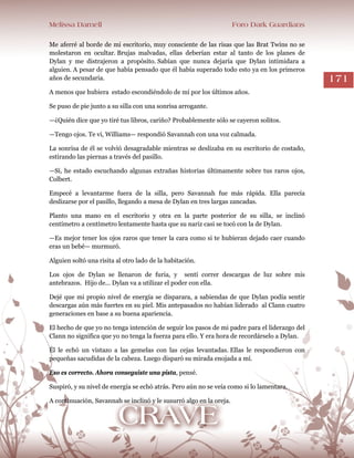 Melissa Darnell Foro Dark Guardians
171
Me aferré al borde de mi escritorio, muy consciente de las risas que las Brat Twins no se
molestaron en ocultar. Brujas malvadas, ellas deberían estar al tanto de los planes de
Dylan y me distrajeron a propósito. Sabían que nunca dejaría que Dylan intimidara a
alguien. A pesar de que había pensado que él había superado todo esto ya en los primeros
años de secundaria.
A menos que hubiera estado escondiéndolo de mí por los últimos años.
Se puso de pie junto a su silla con una sonrisa arrogante.
—¿Quién dice que yo tiré tus libros, cariño? Probablemente sólo se cayeron solitos.
—Tengo ojos. Te vi, Williams— respondió Savannah con una voz calmada.
La sonrisa de él se volvió desagradable mientras se deslizaba en su escritorio de costado,
estirando las piernas a través del pasillo.
—Sí, he estado escuchando algunas extrañas historias últimamente sobre tus raros ojos,
Colbert.
Empecé a levantarme fuera de la silla, pero Savannah fue más rápida. Ella parecía
deslizarse por el pasillo, llegando a mesa de Dylan en tres largas zancadas.
Planto una mano en el escritorio y otra en la parte posterior de su silla, se inclinó
centímetro a centímetro lentamente hasta que su nariz casi se tocó con la de Dylan.
—Es mejor tener los ojos raros que tener la cara como si te hubieran dejado caer cuando
eras un bebé— murmuró.
Alguien soltó una risita al otro lado de la habitación.
Los ojos de Dylan se llenaron de furia, y sentí correr descargas de luz sobre mis
antebrazos. Hijo de... Dylan va a utilizar el poder con ella.
Dejé que mi propio nivel de energía se disparara, a sabiendas de que Dylan podía sentir
descargas aún más fuertes en su piel. Mis antepasados no habían liderado al Clann cuatro
generaciones en base a su buena apariencia.
El hecho de que yo no tenga intención de seguir los pasos de mi padre para el liderazgo del
Clann no significa que yo no tenga la fuerza para ello. Y era hora de recordárselo a Dylan.
Él le echó un vistazo a las gemelas con las cejas levantadas. Ellas le respondieron con
pequeñas sacudidas de la cabeza. Luego disparó su mirada enojada a mí.
Eso es correcto. Ahora conseguiste una pista, pensé.
Suspiró, y su nivel de energía se echó atrás. Pero aún no se veía como si lo lamentara.
A continuación, Savannah se inclinó y le susurró algo en la oreja.
 