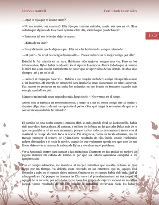 Melissa Darnell Foro Dark Guardians
173
—¿Qué te dijo que te asustó tanto?
—No me asustó, ¡me amenazó! Ella dijo que si no me cuidaba, usaría sus ojos en mí. ¿Has
oído lo que algunos de los chicos opinan sobre ella, sobre lo que puede hacer?
—Entonces tal vez deberías dejarla en paz.
—¿Estás de su lado?
—Estoy diciendo que la dejes en paz. Ella no te ha hecho nada, así que retrocede.
—¿O qué?— Su nivel de energía dio un salto—. ¿Vas a luchar con tu mejor amigo por ella?
Estudié la fea mirada en su cara. Habíamos sido mejores amigos una vez. Pero en los
últimos años, Dylan había cambiado. Ya ni siquiera lo conocía. Ahora todo lo que vi cuando
lo miré fue a un matón hambriento de poder que se aprovecha de los demás. ¿Había sido
siempre así y yo no lo vi?
—Lo haré si tengo que hacerlo—. Debido a que ningún verdadero amigo mío querría atacar
a un inocente. Mi energía se ensanchó para igualar la suya disparando un nivel superior.
Sus manos se cerraron en un puño los músculos en sus brazos se tensaron cuando más
energía apuñaló su piel.
Mantuvo mi mirada unos segundos más, luego siseó: —Nos vemos en el juego.
Asentí con la barbilla en reconocimiento, y luego vi a mi ex mejor amigo dar la vuelta y
alejarse. Algo dentro de mí me oprimió el pecho. ¿Por qué tengo la sensación de que esta
conversación no había terminado?
El partido de esta noche contra Herndon High, el más grande rival de Jacksonville, había
sido muy duro hasta ahora. Al parecer, a su línea de defensa no les gustaba Dylan más de lo
que me gustaba a mí en este momento, porque habían sido particularmente rudos con el
mariscal de campo durante toda la noche. Por desgracia, como un tackle ofensivo, era mi
trabajo proteger el trasero de Dylan. Como resultado de ello, había estado recibiendo
golpes destinados a él toda la noche, cuando lo que realmente quería era que uno de sus
líneas defensivas arrancara la cabeza de Dylan y me ahorrara el problema.
Ver a Savannah correr para ayudar a las andrajosas Charmers en las gradas no mejoró de
alguna manera mi estado de ánimo. El por qué las estaba ayudando escapaba a mi
comprensión.
Con el cuerpo adolorido, me mantuve al margen mientras que nuestra defensa se hizo
cargo por un tiempo. Yo debería estar centrado en los esfuerzos que mi equipo está
llevando a cabo en el campo ahora mismo. Centrarse en el campo había sido más fácil el
año pasado en JV, porque no tienen a las Charmers o el precalentamiento en sus juegos. El
equipo de la escuela, por otro lado, tiene todos los grupos de espíritu escolar en nuestros
juegos. Como resultado de ello, mi mirada se mantenía extraviada hacia los lados y
 