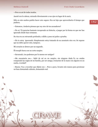 Melissa Darnell Foro Dark Guardians
182
—Pero es así de todos modos.
Asentí con la cabeza, mirando directamente a sus ojos en lugar de la nariz.
Sólo en mis sueños podría hacer esto seguro. Era un lujo que aprovecharía el tiempo que
pudiera.
—Entonces, ¿todavía piensas que soy otro de tus acosadores?
—No sé. Tú parecías bastante recuperado en historia, a juzgar por la forma en que me has
ignorado desde hace semanas.
Su risa era un estruendo profundo y cálido y puso mi pulso a prueba.
—No te estoy ignorando. Simplemente estoy tratando de no asustarte otra vez. Se supone
que no debo querer esto, tampoco.
Mi corazón se detuvo por un segundo.
Él resopló fuera con un corto suspiro.
—Savannah, ¿no podemos por lo menos ser amigos?
—Me encantaría eso—. Salió de mí en un suspiro, sin ninguna duda. Yo no estaba
rompiendo las reglas de mi familia, por ser amiga y tomarme de la mano con alguien en un
sueño, ¿verdad?
—Bueno. Voy a recordar que dijiste eso—. Poco a poco, levanto mis manos para presionar
un beso demasiado caliente, demasiado real.
 