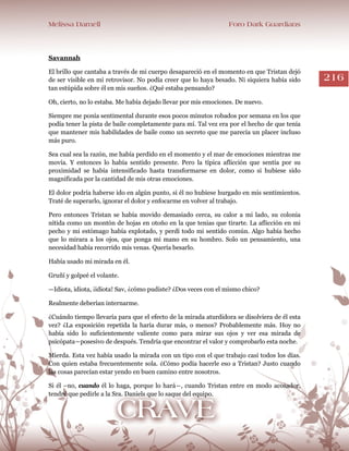 Melissa Darnell Foro Dark Guardians
216
Savannah
El brillo que cantaba a través de mi cuerpo desapareció en el momento en que Tristan dejó
de ser visible en mi retrovisor. No podía creer que lo haya besado. Ni siquiera había sido
tan estúpida sobre él en mis sueños. ¿Qué estaba pensando?
Oh, cierto, no lo estaba. Me había dejado llevar por mis emociones. De nuevo.
Siempre me ponía sentimental durante esos pocos minutos robados por semana en los que
podía tener la pista de baile completamente para mí. Tal vez era por el hecho de que tenía
que mantener mis habilidades de baile como un secreto que me parecía un placer incluso
más puro.
Sea cual sea la razón, me había perdido en el momento y el mar de emociones mientras me
movía. Y entonces lo había sentido presente. Pero la típica aflicción que sentía por su
proximidad se había intensificado hasta transformarse en dolor, como si hubiese sido
magnificada por la cantidad de mis otras emociones.
El dolor podría haberse ido en algún punto, si él no hubiese hurgado en mis sentimientos.
Traté de superarlo, ignorar el dolor y enfocarme en volver al trabajo.
Pero entonces Tristan se había movido demasiado cerca, su calor a mi lado, su colonia
nítida como un montón de hojas en otoño en la que tenias que tirarte. La aflicción en mi
pecho y mi estómago había explotado, y perdí todo mi sentido común. Algo había hecho
que lo mirara a los ojos, que ponga mi mano en su hombro. Solo un pensamiento, una
necesidad había recorrido mis venas. Quería besarlo.
Había usado mi mirada en él.
Gruñí y golpeé el volante.
—Idiota, idiota, ¡idiota! Sav, ¿cómo pudiste? ¿Dos veces con el mismo chico?
Realmente deberían internarme.
¿Cuándo tiempo llevaría para que el efecto de la mirada aturdidora se disolviera de él esta
vez? ¿La exposición repetida la haría durar más, o menos? Probablemente más. Hoy no
había sido lo suficientemente valiente como para mirar sus ojos y ver esa mirada de
psicópata―posesivo de después. Tendría que encontrar el valor y comprobarlo esta noche.
Mierda. Esta vez había usado la mirada con un tipo con el que trabajo casi todos los días.
Con quien estaba frecuentemente sola. ¿Cómo podía hacerle eso a Tristan? Justo cuando
las cosas parecían estar yendo en buen camino entre nosotros.
Si él –no, cuando él lo haga, porque lo hará―, cuando Tristan entre en modo acosador,
tendré que pedirle a la Sra. Daniels que lo saque del equipo.
 