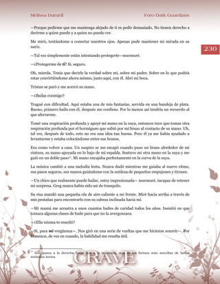 Melissa Darnell Foro Dark Guardians
230
—Porque pedirme que me mantenga alejado de ti es pedir demasiado. No tienen derecho a
decirme a quien puedo y a quien no puedo ver.
Me miró, tentándome a conectar nuestros ojos. Apenas pude mantener mi mirada en su
nariz.
—Tal vez simplemente están intentando protegerte—murmuré.
—¿Protegerme de ti? Sí, seguro.
Oh, mierda. Tenía que decirle la verdad sobre mí, sobre mi padre. Sobre en lo que podría
estar convirtiéndome ahora mismo, justo aquí, con él. Abrí mi boca.
Tristan se paró y me acercó su mano.
—¿Bailas conmigo?
Tragué con dificultad. Aquí estaba una de mis fantasías, servida en una bandeja de plata.
Bueno, primero bailo con él, después me confieso. Por lo menos así tendría un recuerdo al
que aferrarme.
Tomé una respiración profunda y apoyé mi mano en la suya, entonces tuve que tomar otra
respiración profunda por el hormigueo que subió por mi brazo al contacto de su mano. Uh,
tal vez, después de todo, esto no era una idea tan buena. Pero él ya me había ayudado a
levantarme y estaba colocándome entre sus brazos.
Era como volver a casa. Un suspiro se me escapó cuando puso un brazo alrededor de mi
cintura, su mano apoyada en lo bajo de mi espalda. Sostuvo mi otra mano en la suya y me
guió en un doble paso17. Mi mano encajaba perfectamente en la curva de la suya.
La música cambió a una melodía lenta. Nunca dudó mientras me guiaba al nuevo ritmo,
sus pasos seguros, sus manos guiándome con la sutileza de pequeños empujones y tirones.
—Un chico que realmente puede bailar, estoy impresionada— murmuré, incapaz de retener
mi sorpresa. Greg nunca había sido así de tranquilo.
Su risa mandó una pequeña ola de aire caliente a mi frente. Miré hacia arriba a través de
mis pestañas para encontrarlo con su cabeza inclinada hacia mí.
—Mi mamá me arrastra a unos cuantos bailes de caridad todos los años. Insistió en que
tomara algunas clases de baile para que no la avergonzara.
—¿Ella misma te enseñó?
—Sí, para mí vergüenza—. Nos giró en una serie de vueltas que me hicieron sonreír—. Por
lo menos, de vez en cuando, la habilidad me resulta útil.
17
Dos pasos a la derecha luego dos a la izquierda, una de las formas más sencillas de bailar
melodías lentas.
 
