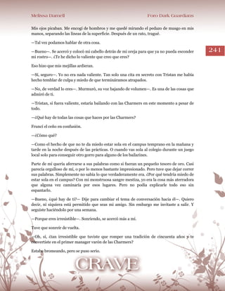 Melissa Darnell Foro Dark Guardians
241
Mis ojos picaban. Me encogí de hombros y me quedé mirando el pedazo de musgo en mis
manos, separando las líneas de la superficie. Después de un rato, tragué.
—Tal vez podamos hablar de otra cosa.
—Bueno—. Se acercó y colocó mi cabello detrás de mi oreja para que ya no pueda esconder
mi rostro—. ¿Te he dicho lo valiente que creo que eres?
Eso hizo que mis mejillas ardieran.
—Sí, seguro—. Yo no era nada valiente. Tan solo una cita en secreto con Tristan me había
hecho temblar de culpa y miedo de que termináramos atrapados.
—No, de verdad lo eres—. Murmuró, su voz bajando de volumen—. Es una de las cosas que
admiró de ti.
—Tristan, si fuera valiente, estaría bailando con las Charmers en este momento a pesar de
todo.
—¿Qué hay de todas las cosas que haces por las Charmers?
Fruncí el ceño en confusión.
—¿Cómo qué?
—Como el hecho de que no te da miedo estar sola en el campus temprano en la mañana y
tarde en la noche después de las prácticas. O cuando vas sola al colegio durante un juego
local solo para conseguir otro gorro para alguno de los bailarines.
Parte de mí quería aferrarse a sus palabras como si fueran un pequeño tesoro de oro. Casi
parecía orgulloso de mí, o por lo menos bastante impresionado. Pero tuve que dejar correr
sus palabras. Simplemente no sabía lo que verdaderamente era. ¿Por qué tendría miedo de
estar sola en el campus? Con mi monstruosa sangre mestiza, yo era la cosa más aterradora
que alguna vez caminaría por esos lugares. Pero no podía explicarle todo eso sin
espantarlo.
—Bueno, ¿qué hay de ti?— Dije para cambiar el tema de conversación hacia él—. Quiero
decir, ni siquiera está permitido que seas mi amigo. Sin embargo me invitaste a salir. Y
seguiste haciéndolo por una semana.
—Porque eres irresistible—. Sonriendo, se acercó más a mí.
Tuve que sonreír de vuelta.
—Oh, sí, ¿tan irresistible que tuviste que romper una tradición de cincuenta años y te
convertiste en el primer manager varón de las Charmers?
Estaba bromeando, pero se puso serio.
 
