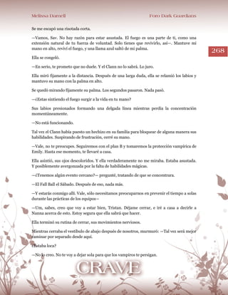 Melissa Darnell Foro Dark Guardians
268
Se me escapó una risotada corta.
—Vamos, Sav. No hay razón para estar asustada. El fuego es una parte de ti, como una
extensión natural de tu fuerza de voluntad. Solo tienes que revivirlo, así—. Mantuve mi
mano en alto, reviví el fuego, y una llama azul saltó de mi palma.
Ella se congeló.
—En serio, te prometo que no duele. Y el Clann no lo sabrá. Lo juro.
Ella miró fijamente a la distancia. Después de una larga duda, ella se relamió los labios y
mantuvo su mano con la palma en alto.
Se quedó mirando fijamente su palma. Los segundos pasaron. Nada pasó.
—¿Estas sintiendo el fuego surgir a la vida en tu mano?
Sus labios presionados formando una delgada línea mientras perdía la concentración
momentáneamente.
—No está funcionando.
Tal vez el Clann había puesto un hechizo en su familia para bloquear de alguna manera sus
habilidades. Suspirando de frustración, cerré su mano.
—Vale, no te preocupes. Seguiremos con el plan B y tomaremos la protección vampírica de
Emily. Hasta ese momento, te llevaré a casa.
Ella asintió, sus ojos descoloridos. Y ella verdaderamente no me miraba. Estaba asustada.
Y posiblemente avergonzada por la falta de habilidades mágicas.
—¿Tenemos algún evento cercano?— pregunté, tratando de que se concentrara.
—El Fall Ball el Sábado. Después de eso, nada más.
—Y estarás conmigo allí. Vale, sólo necesitamos preocuparnos en prevenir el tiempo a solas
durante las prácticas de los equipos―
—Um, sabes, creo que voy a estar bien, Tristan. Déjame cerrar, e iré a casa a decirle a
Nanna acerca de esto. Estoy segura que ella sabrá que hacer.
Ella terminó su rutina de cerrar, sus movimientos nerviosos.
Mientras cerraba el vestíbulo de abajo después de nosotros, murmuró: —Tal vez será mejor
caminar por separado desde aquí.
¿Estaba loca?
—No lo creo. No te voy a dejar sola para que los vampiros te persigan.
 