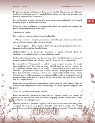 Melissa Darnell Foro Dark Guardians
317
De acuerdo. Así que estábamos de lleno en esta ocasión. Sin embargo no estábamos
totalmente condenados. Aún. El concejo había prometido que sólo tenía que pasar una
prueba, y luego Tristan podría ser libre.
Un chico inocente, quien no estaría aquí si no me hubiera enamorado de él. Por mi culpa él
estaba en peligro. Si sólo hubiera roto con él...
No, no hay tiempo para la culpa en estos momentos. Tenía que concentrarme en pasar esta
prueba y entonces podríamos volver a casa.
Sólo pasar una prueba.
Una prueba que estaba genéticamente destinada a fallar.
—¿Para qué son esos?— murmuré, manteniendo mi voz tranquila mientras asentía con la
cabeza a las herramientas en las manos del guardia.
—Son para tu prueba—. Tenía un acento francés tan espeso que apenas podía entenderlo.
Luego presionó el bisturí en el cuello Tristan.
¿Debería confiar en la promesa del concejo de no matar a Tristan? Busqué las
emociones en la otra habitación, pero no sentí nada de engaño.
Conteniendo mi respiración y recordándome que estaba tomando la decisión correcta, di
dos pasos atrás de Tristan, cerré mis ojos y traté de calmar mis locos pensamientos.
La respiración de Tristan cambió, se aceleró y creció un poco profunda. Se estaba
despertando. Lo miré. Una gota de sangre ahora llenaba un corte por debajo de
su mandíbula después goteó por su cuello. El metal resonó en contra del piso de
cemento. El guardia había dejado caer el bisturí. Me volví a tiempo para verlo recostado
fuera de la habitación, con la mano sobre su boca y nariz cuando metía la jeringa vacía en
el bolsillo interior de la chaqueta con una sola mano. ¿Él no estaba ni siquiera esperando el
tiempo suficiente para recoger el bisturí? ¿O era que no iba a ser capaz de soportar el
olor de la sangre de la hoja?
Encantador. Así que incluso la guardia vampírica del concejo no podía soportar el olor de
la sangre del Clann por mucho tiempo. Sin embargo, ¿el concejo esperaba que pasara esta
prueba?
Tal vez no. Tal vez ellos querían que fracasara.
Bueno, ellos estaban a punto de ser decepcionados. Yo podría manejar esto. Después de
todo, ¿no me había sentado en un restaurante con papá y una taza llena de buena sangre
delante de mí sin ningún problema?
Entonces, el olor de la poderosa sangre de Tristan flotó hacia mí tanto de su cuello como
del bisturí. Oh, así que ese es el por qué el guardia había dejado el bisturí... para hacer la
prueba dos veces más dura. Estaba funcionando, también. La sangre de Tristan olía mucho
 