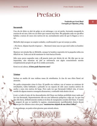 Melissa Darnell Foro Dark Guardians
4
Prefacio
Traducido por Coral Black
Corregido por Dijotoba y Mely
Savannah
Una ola de dolor se alzó de golpe en mi estómago y en mi pecho, borrando enseguida la
sonrisa de mi cara. Este era un dolor que conocía muy bien. Me golpeaba cada vez que él se
hallaba a menos de unos cien metros de mí, normalmente antes de que lo llegara a ver u
oír.
Michelle dejó escapar un suspiro soñador, confirmando lo que mi cuerpo ya sabía.
—Por favor, déjame hacerlo tropezar—. Murmuró Anne una vez que miró sobre su hombro
y le vio.
Mantuve mi mirada fija en Michelle, aunque la lunática expresión de la pequeña rubia era
difícil de ver. Todo con tal de mantener la vista hacia el frente.
Sólo unos pocos segundos más y él pasaría justo por detrás de mí. Me dije que no me
importaba, aún mientras mi piel se estremecía con algún conocimiento secreto
completamente propio de que él se estaba acercando.
Gemí en mi cabeza. ¿Cómo pudo hacerme esto?
Tristan
Incluso en medio de una ruidosa masa de estudiantes, la risa de una chica llamó mi
atención.
No podía comprender cómo lo hizo. El pasillo era ruidoso, con al menos un centenar de
estudiantes, todos hablando y gritando en un espacio de sólo unos cuantos metros de
ancho y unos cien metros de largo. Pero cada vez que Savannah Colbert reía, el ronco
sonido de alguna manera conseguía alcanzarme y confundir todo dentro de mí.
A mí y a todo el resto de los descendientes del Clann nos habían prohibido tener nada que
ver con Savannah. Supuestamente ella era una influencia peligrosa o algo así. Lo que sea
que ella fuera, definitivamente estaba en la lista de marginados sociales del Clann. Y mamá
se aseguró de que yo también lo supiese, constantemente martilleándolo dentro de mi
cabeza por los últimos cinco años para “mantenerme alejado de esa chica Colbert”.
Y, sin embargo, no pude evitar girarme para mirarla ahora.
 