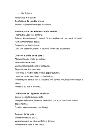 • 80 g de beurre
Préparation de la recette
Confection de la pâte brisée :
Réalisez la pâte brisée un peu à l'avance.
Mise en place des éléments de la recette :
Préchauffez votre four à 200°C.
Prélevez les zestes des 5 citrons à l'économe (il ne doit pas y avoir de blanc).
Hachez finement ces zestes.
Pressez le jus des 5 citrons.
Dans une casserole, mettez le beurre à fondre très doucement.
Cuisson à blanc de la pâte :
Abaissez la pâte brisée au rouleau.
Beurrez un moule tarte.
Garnissez le moule beurré avec la pâte.
Piquez la pâte à la fourchette.
Recouvrez le fond de tarte avec un papier sulfurisé.
Lestez ce papier avec du riz ou des haricots.
Mettez la pâte dans le four et laissez-la cinq bonnes minutes ( demi-cuisson à
blanc).
Retirez-la du four et réservez.
Confection de l'appareil au citron :
Cassez les oeufs dans une jatte.
Incorporez-y le sucre, le beurre fondu ainsi que le jus des citrons et leurs
zestes hachés.
Fouettez vigoureusement ce mélange.
Cuisson de la tarte :
Mettez votre four à 250°C.
Versez l'appareil au citron sur le fond de tarte.
Mettez la tarte dans le four chaud.
 