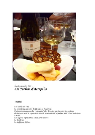 Mardi 4 Septembre 2007
Les Jardins d’Acropolis
Thème:
Les foires aux vins
La tournée des cavistes du 22 sept au 3 octobre.
Christophe nous conseille vivement d’aller déguster les vins chez les cavistes
directement avec le vigneron le samedi pendant toute la période pour éviter les erreurs
d’achat.
Les régions représentées seront cette année :
Le Bordelais
La Vallée du Rhône
 