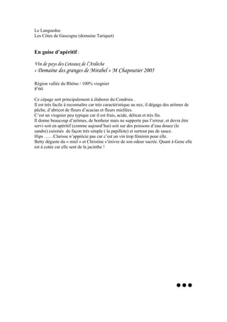 Le Languedoc
Les Côtes de Gascogne (domaine Tariquet)
En guise d’apéritif :
Vin de pays des Coteaux de l’Ardèche
« Domaine des granges de Mirabel » M Chapoutier 2005
Région vallée du Rhône / 100% viognier
8E
60
Ce cépage sert principalement à élaborer du Condrieu .
Il est très facile à reconnaître car très caractéristique au nez, il dégage des arômes de
pêche, d’abricot de fleurs d’acacias et fleurs miellées.
C’est un viognier peu typique car il est frais, acide, délicat et très fin.
Il donne beaucoup d’arômes, de bonheur mais ne supporte pas l’erreur, et devra être
servi soit en apéritif (comme aujourd’hui) soit sur des poissons d’eau douce (le
sandre) cuisinés de façon très simple ( la papillote) et surtout pas de sauce.
Hips ……Clarisse n’apprécie pas car c’est un vin trop féminin pour elle.
Betty déguste du « miel » et Christine s’énivre de son odeur sucrée. Quant à Gene elle
est à cotée car elle sent de la jacinthe !
...
 
