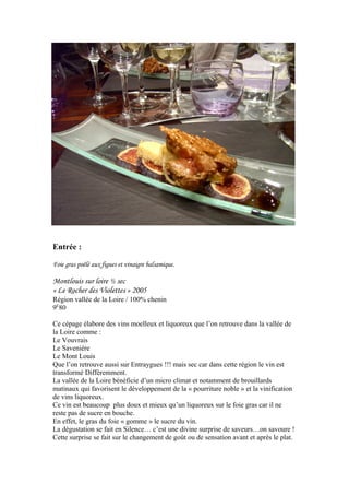 Entrée :
Foie gras poêlé aux figues et vinaigre balsamique.
Montlouis sur loire ½ sec
« Le Rocher des Violettes » 2005
Région vallée de la Loire / 100% chenin
9E
80
Ce cépage élabore des vins moelleux et liquoreux que l’on retrouve dans la vallée de
la Loire comme :
Le Vouvrais
Le Savenière
Le Mont Louis
Que l’on retrouve aussi sur Entraygues !!! mais sec car dans cette région le vin est
transformé Différemment.
La vallée de la Loire bénéficie d’un micro climat et notamment de brouillards
matinaux qui favorisent le développement de la « pourriture noble » et la vinification
de vins liquoreux.
Ce vin est beaucoup plus doux et mieux qu’un liquoreux sur le foie gras car il ne
reste pas de sucre en bouche.
En effet, le gras du foie « gomme » le sucre du vin.
La dégustation se fait en Silence… c’est une divine surprise de saveurs…on savoure !
Cette surprise se fait sur le changement de goût ou de sensation avant et après le plat.
 