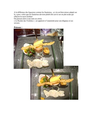 A la différence des liquoreux comme les Sauternes, ce vin est bien mieux adapté sur
le « gras » alors que les Sauternes devrons plutôt être servis sur un plat acide qui
effacera la sucre résiduel.
On pensera alors à une tarte au citron.
« Le Rocher des Violettes « est apprécié à l’unanimité pour son élégance et ses
saveurs.
Poisson :
 