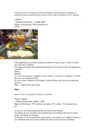 Carpaccio de noix saint Jacques au chutney de mangue et salade de pourpier accompagné de
gaspacho de tomate au granité de poivron jaune avec des crêpes à la pomme de terre et tapenade.
Collioure
« Domaine la Rectorie » L’Argile 2006
Région du Roussillon/ 100% grenache gris
18E
90
Cette appellation est une des dernières accordée en France, avant, c’était un vin de
pays des côtes Catalanes.
Ce cépage est typique du Roussillon seulement et on le retrouve dans les appellations
Collioure
Maury
Banyuls
Ce vin est très puissant, complexe, il peut vieillir ( si on arrive à en garder !!!) et doit
être servi sur un poisson grillé.
Ici, sur ce plat, il rehausse et développe l’arôme fabuleux de l’anis et du cumin des
gressins.
Hips… Coup de cœur pour Dany
Plat :
Quasi de veau à la mousseline de Panais avec artichaut.
Pessac Léognan
« Château Smith Haut Laffite » 2002
Région de Bordeaux / 50% cabernet sauvignon, 35% merlot, 15% cabernet franc
43E
Au nez, ce vin a beaucoup de parfum, de finesse et de rondeur.
Les arômes de cuir, de gibier sont caractéristiques du cabernet alors que le merlot
donne la rondeur et le pruneau.
En bouche, le vin est très présent et sans tanins, il est parfait sur l’acidité du panais et
sur l’artichaut alors qu’il est très difficile de trouver un accord sur l’artichaut.
 