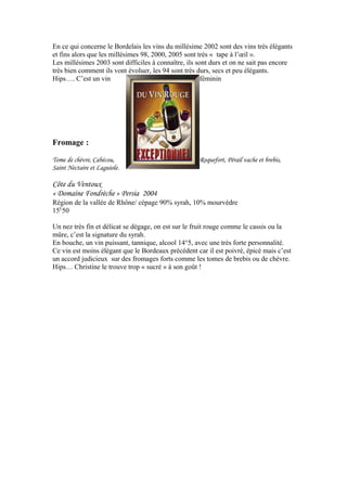 En ce qui concerne le Bordelais les vins du millésime 2002 sont des vins très élégants
et fins alors que les millésimes 98, 2000, 2005 sont très « tape à l’œil ».
Les millésimes 2003 sont difficiles à connaître, ils sont durs et on ne sait pas encore
très bien comment ils vont évoluer, les 94 sont très durs, secs et peu élégants.
Hips…. C’est un vin féminin
Fromage :
Tome de chèvre, Cabécou, Roquefort, Pérail vache et brebis,
Saint Nectaire et Laguiole.
Côte du Ventoux
« Domaine Fondrèche » Persia 2004
Région de la vallée de Rhône/ cépage 90% syrah, 10% mourvèdre
15E
50
Un nez très fin et délicat se dégage, on est sur le fruit rouge comme le cassis ou la
mûre, c’est la signature du syrah.
En bouche, un vin puissant, tannique, alcool 14°5, avec une très forte personnalité.
Ce vin est moins élégant que le Bordeaux précédent car il est poivré, épicé mais c’est
un accord judicieux sur des fromages forts comme les tomes de brebis ou de chèvre.
Hips… Christine le trouve trop « sucré » à son goût !
 