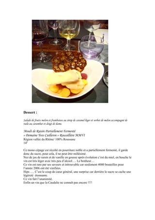 Dessert :
Salade de fruits melon et framboises au sirop de caramel léger et sorbet de melon accompagné de
tuile au carambar et doigt de dame.
Moult de Raisin Partiellement Fermenté
« Domaine Yves Cuilleron » Roussillière MMVI
Région vallée du Rhône/ 100% Roussane
14E
Ce mono cépage est récolté en pourriture noble et a partiellement fermenté, il garde
donc du sucre, pour cela, il ne peut être millésimé.
Nez de jus de raisin et de vanille en gousse après évolution c’est du miel, en bouche le
vin est très léger avec très peu d’alcool…. Le bonheur…
Ce vin est rare par ses saveurs et introuvable car seulement 4000 bouteilles pour
l’année 2006 ont été vinifiées.
Hips …. C’est le coup de cœur général, une surprise car derrière le sucre se cache une
légèreté étonnante.
Ce vin fait l’unanimité.
Enfin un vin que la Caudalie ne connaît pas encore !!!!
 